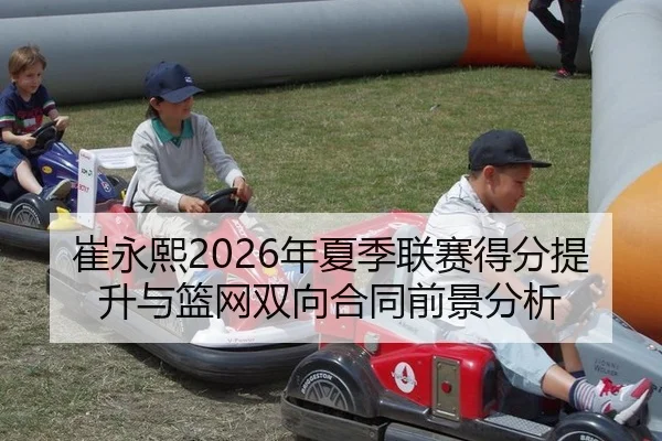崔永熙2026年夏季联赛得分提升与篮网双向合同前景分析